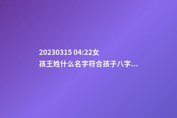2023.03.15 04:22女孩王姓什么名字符合孩子八字？